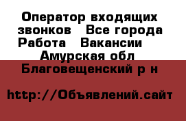  Оператор входящих звонков - Все города Работа » Вакансии   . Амурская обл.,Благовещенский р-н